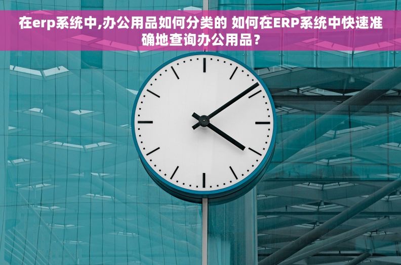 在erp系统中,办公用品如何分类的 如何在ERP系统中快速准确地查询办公用品？