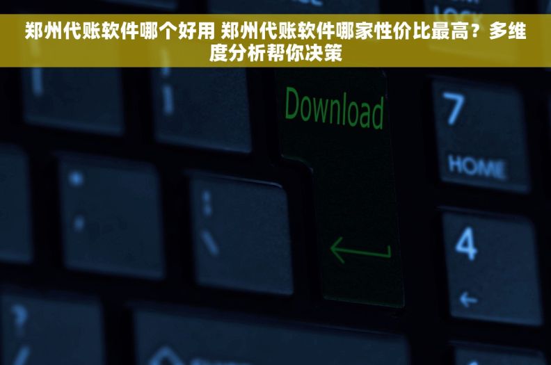 郑州代账软件哪个好用 郑州代账软件哪家性价比最高？多维度分析帮你决策