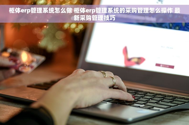 柜体erp管理系统怎么做 柜体erp管理系统的采购管理怎么操作 最新采购管理技巧