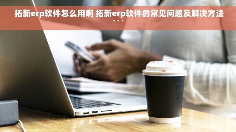  拓新erp软件怎么用啊 拓新erp软件的常见问题及解决方法```