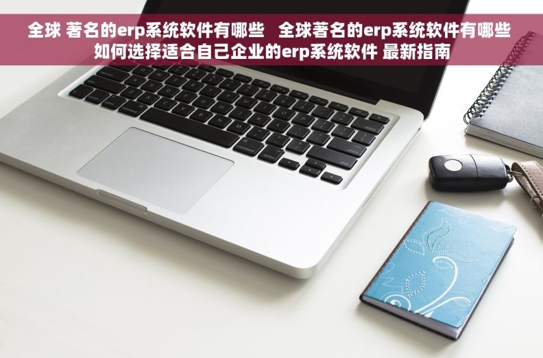 全球 著名的erp系统软件有哪些   全球著名的erp系统软件有哪些 如何选择适合自己企业的erp系统软件 最新指南