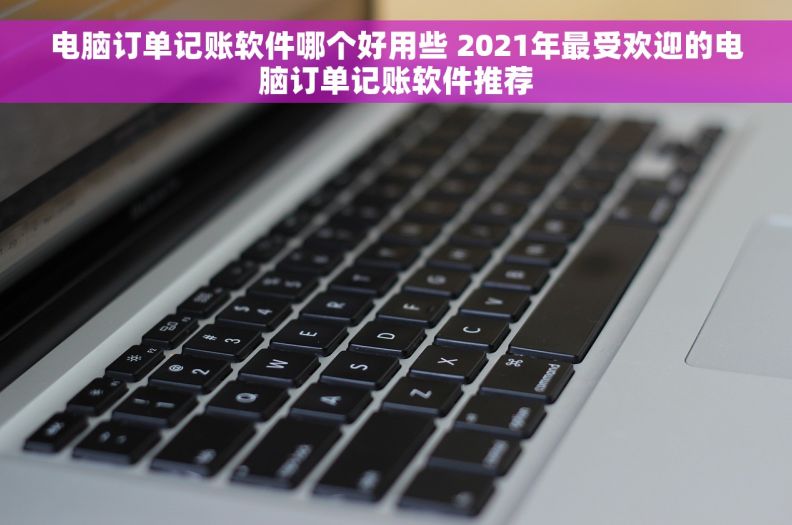 电脑订单记账软件哪个好用些 2021年最受欢迎的电脑订单记账软件推荐