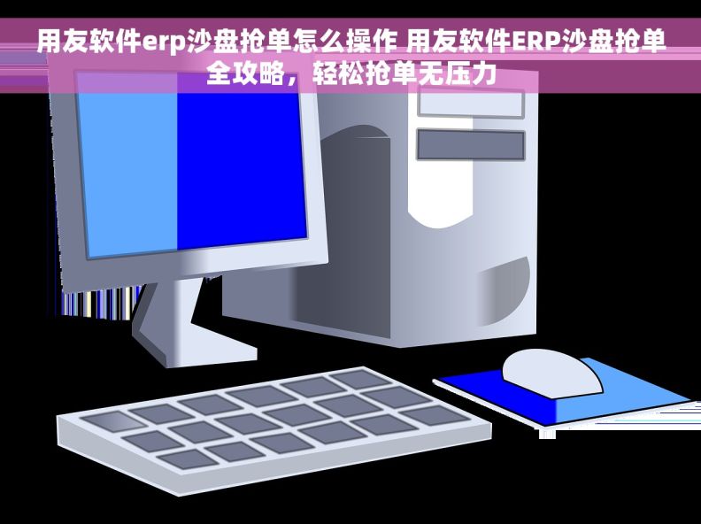 用友软件erp沙盘抢单怎么操作 用友软件ERP沙盘抢单全攻略，轻松抢单无压力