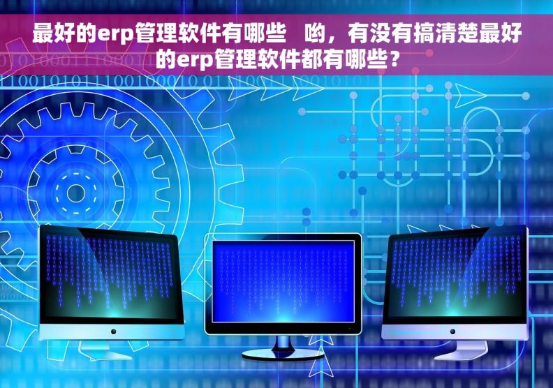 最好的erp管理软件有哪些   哟，有没有搞清楚最好的erp管理软件都有哪些？