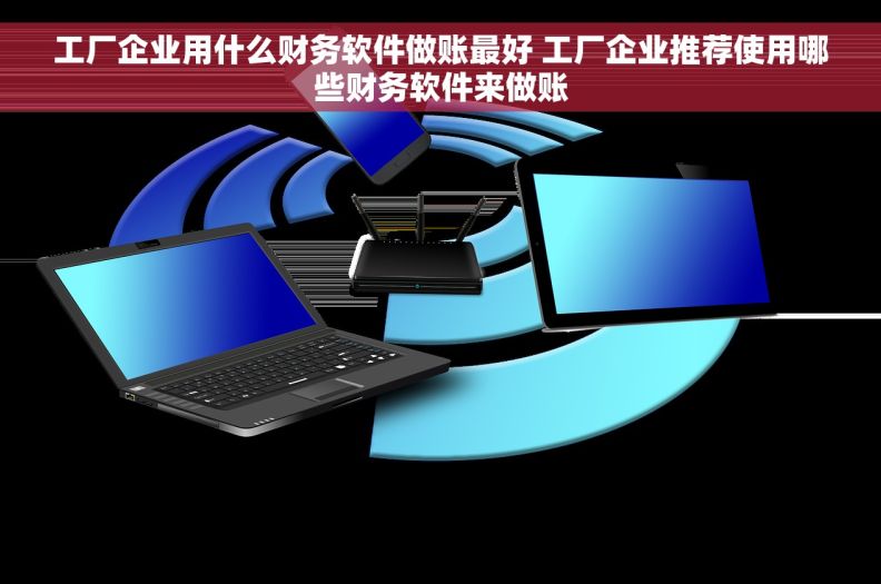 工厂企业用什么财务软件做账最好 工厂企业推荐使用哪些财务软件来做账