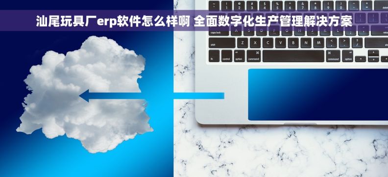 汕尾玩具厂erp软件怎么样啊 全面数字化生产管理解决方案