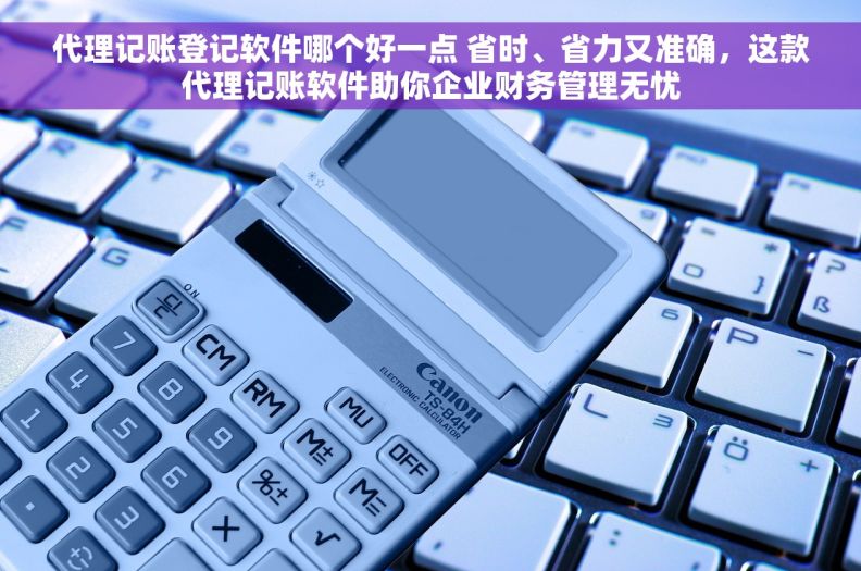 代理记账登记软件哪个好一点 省时、省力又准确，这款代理记账软件助你企业财务管理无忧