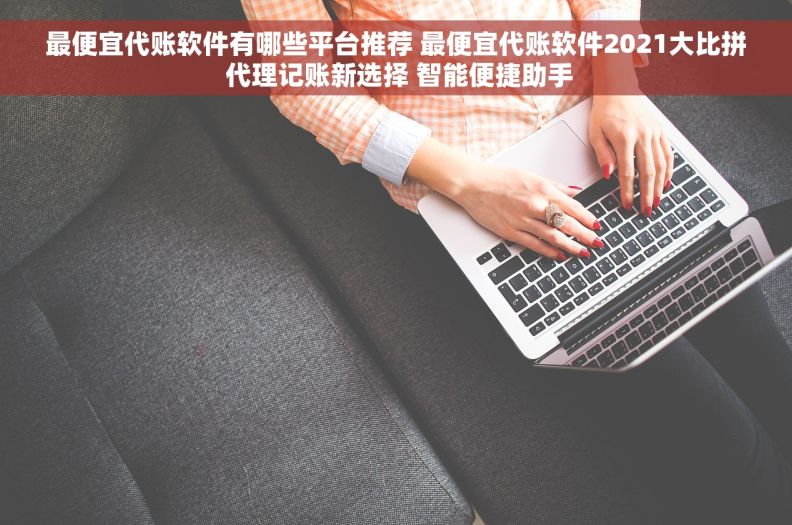 最便宜代账软件有哪些平台推荐 最便宜代账软件2021大比拼 代理记账新选择 智能便捷助手