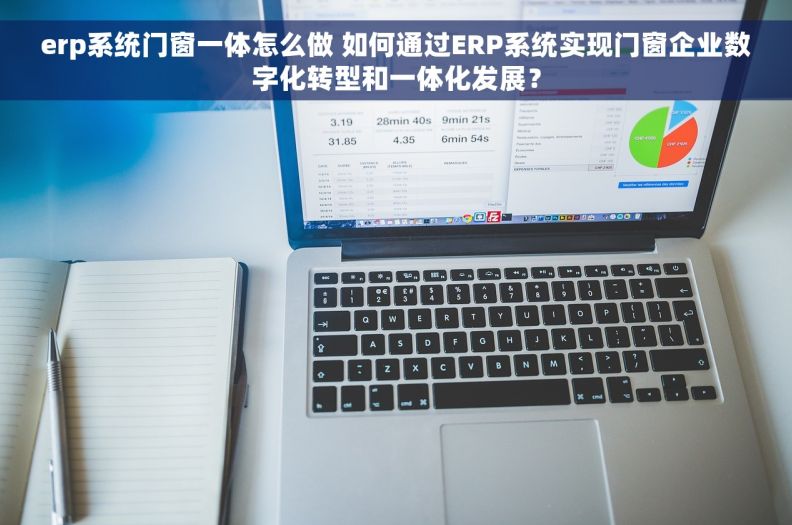 erp系统门窗一体怎么做 如何通过ERP系统实现门窗企业数字化转型和一体化发展？