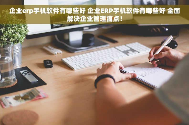 企业erp手机软件有哪些好 企业ERP手机软件有哪些好 全面解决企业管理痛点！