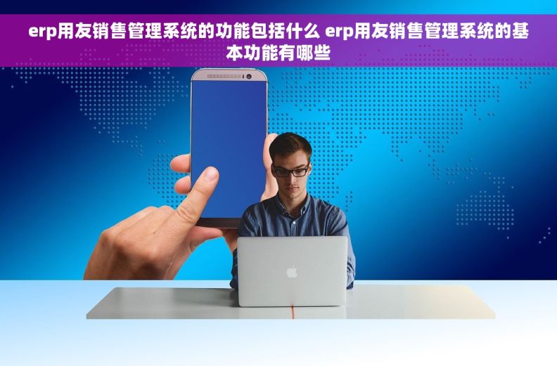 erp用友销售管理系统的功能包括什么 erp用友销售管理系统的基本功能有哪些