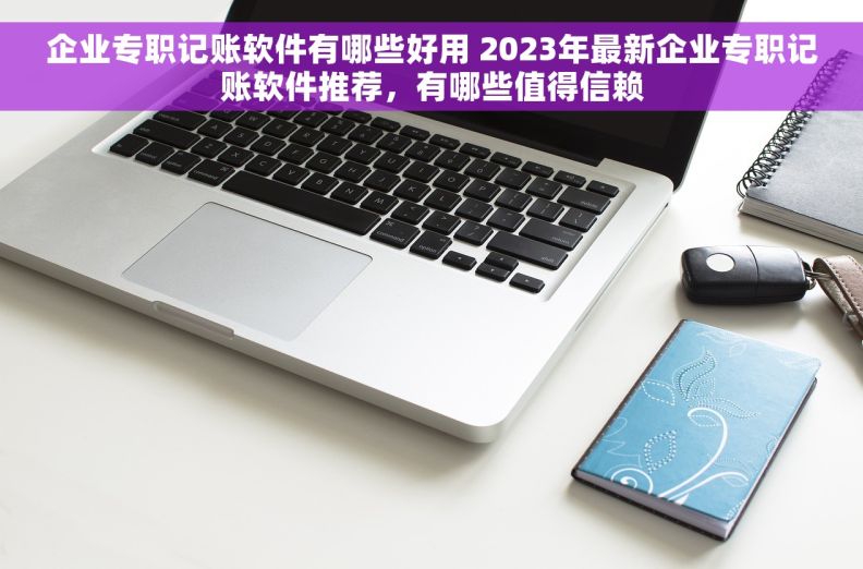 企业专职记账软件有哪些好用 2023年最新企业专职记账软件推荐，有哪些值得信赖