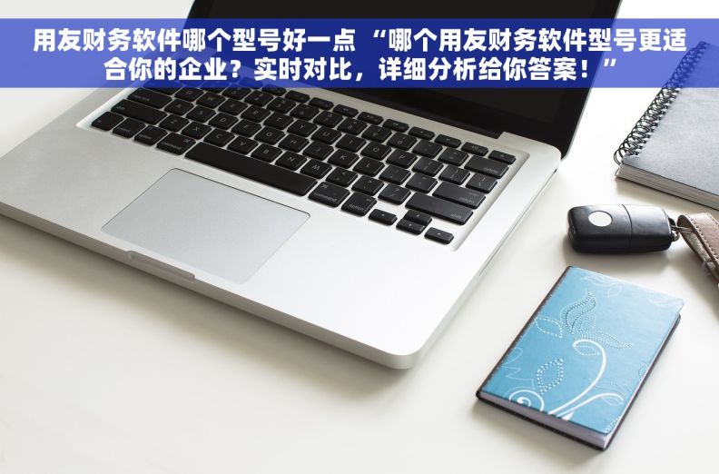 用友财务软件哪个型号好一点 “哪个用友财务软件型号更适合你的企业？实时对比，详细分析给你答案！”