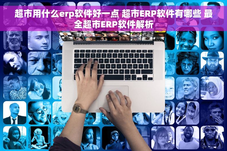 超市用什么erp软件好一点 超市ERP软件有哪些 最全超市ERP软件解析