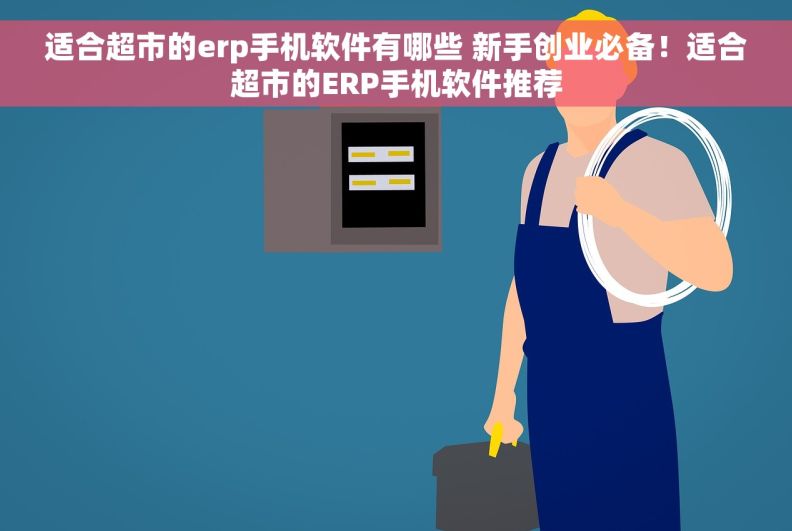 适合超市的erp手机软件有哪些 新手创业必备！适合超市的ERP手机软件推荐