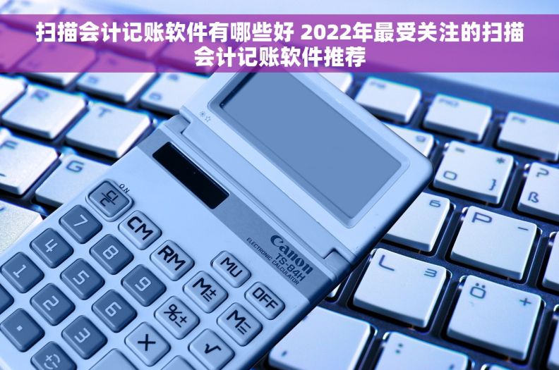 扫描会计记账软件有哪些好 2022年最受关注的扫描会计记账软件推荐