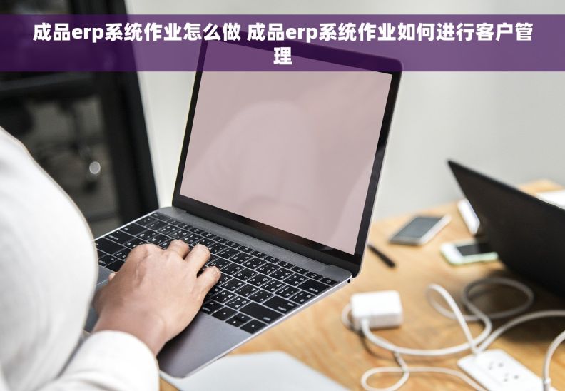 成品erp系统作业怎么做 成品erp系统作业如何进行客户管理