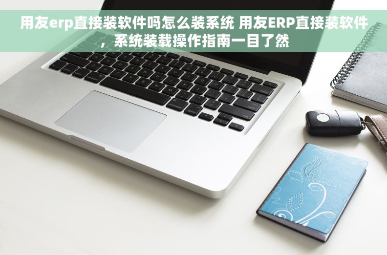 用友erp直接装软件吗怎么装系统 用友ERP直接装软件，系统装载操作指南一目了然