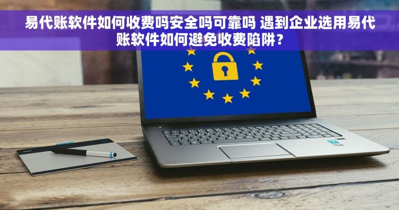 易代账软件如何收费吗安全吗可靠吗 遇到企业选用易代账软件如何避免收费陷阱？