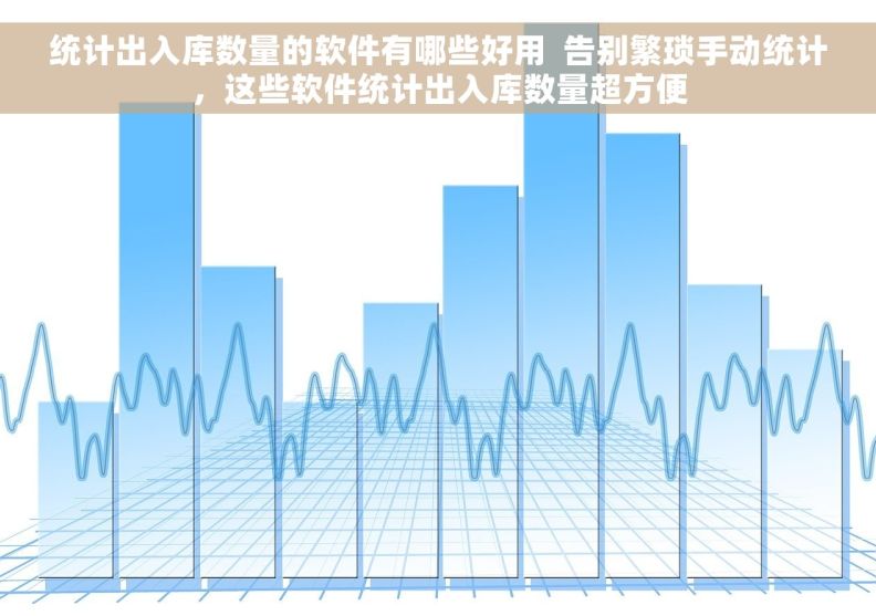 统计出入库数量的软件有哪些好用  告别繁琐手动统计，这些软件统计出入库数量超方便