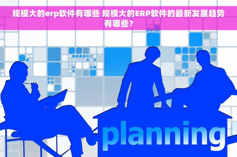 规模大的erp软件有哪些 规模大的ERP软件的最新发展趋势有哪些？