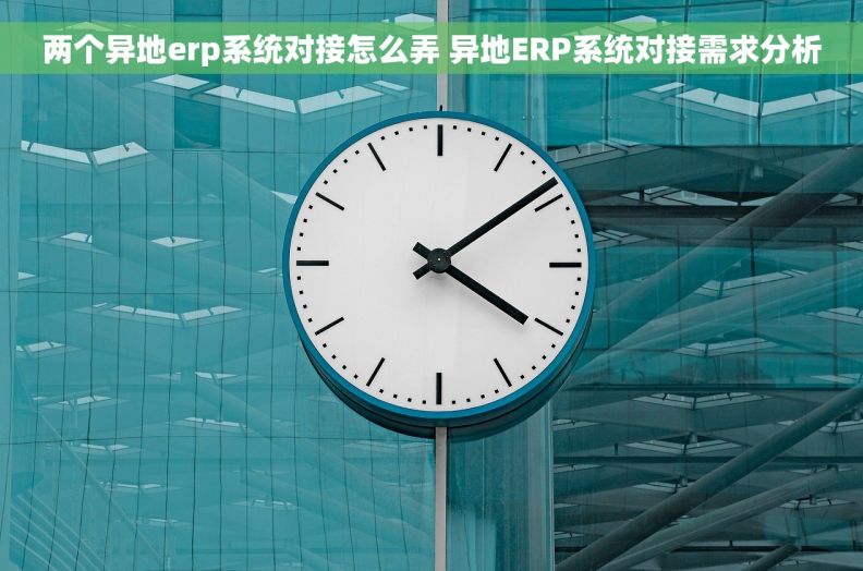 两个异地erp系统对接怎么弄 异地ERP系统对接需求分析