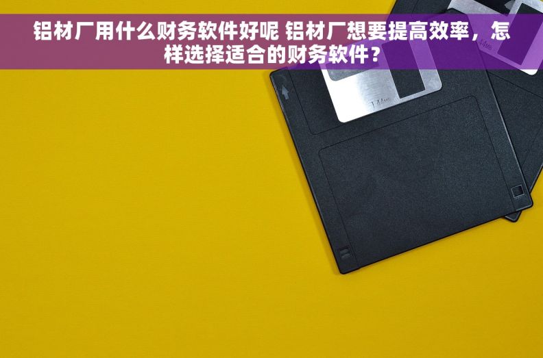 铝材厂用什么财务软件好呢 铝材厂想要提高效率，怎样选择适合的财务软件？