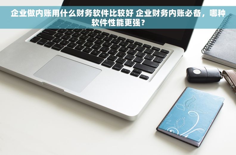 企业做内账用什么财务软件比较好 企业财务内账必备，哪种软件性能更强？