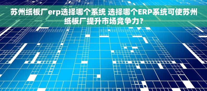 苏州纸板厂erp选择哪个系统 选择哪个ERP系统可使苏州纸板厂提升市场竞争力？