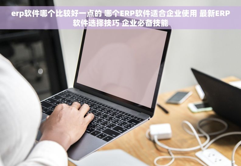 erp软件哪个比较好一点的 哪个ERP软件适合企业使用 最新ERP软件选择技巧 企业必备技能