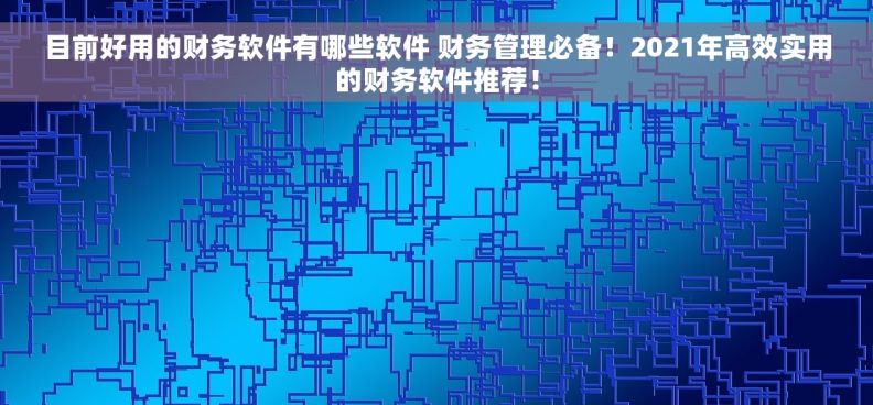 目前好用的财务软件有哪些软件 财务管理必备！2021年高效实用的财务软件推荐！