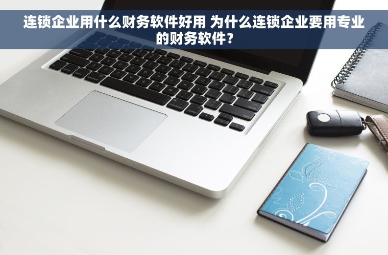 连锁企业用什么财务软件好用 为什么连锁企业要用专业的财务软件？