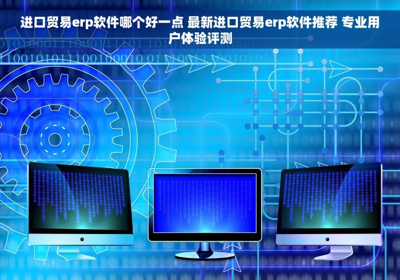 进口贸易erp软件哪个好一点 最新进口贸易erp软件推荐 专业用户体验评测