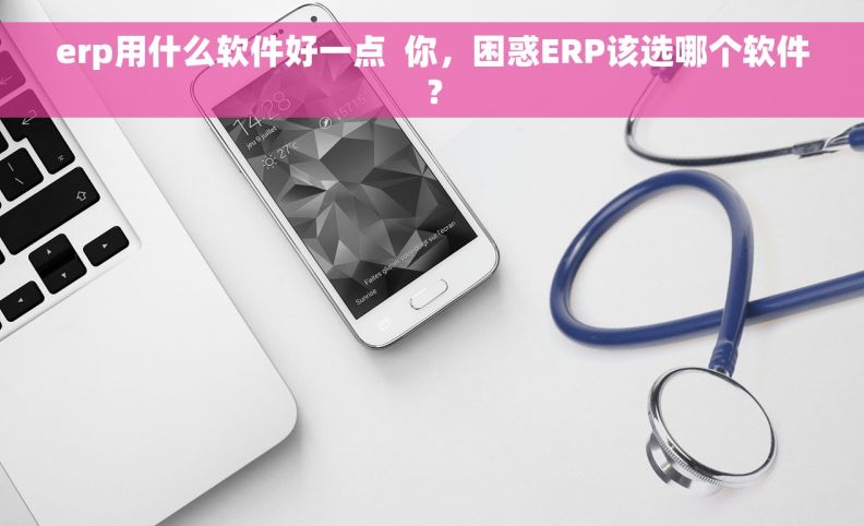 erp用什么软件好一点  你，困惑ERP该选哪个软件？