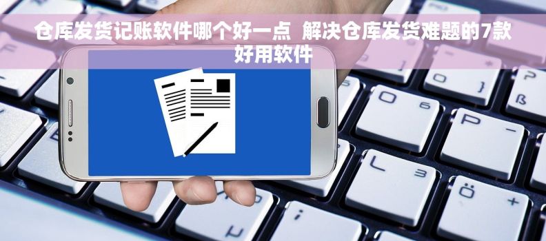 仓库发货记账软件哪个好一点  解决仓库发货难题的7款好用软件