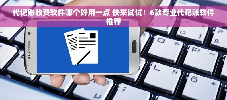 代记账收费软件哪个好用一点 快来试试！6款专业代记账软件推荐