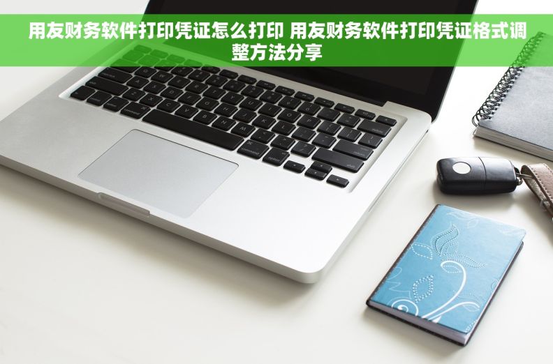 用友财务软件打印凭证怎么打印 用友财务软件打印凭证格式调整方法分享