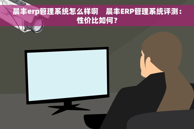 晨丰erp管理系统怎么样啊    晨丰ERP管理系统评测：性价比如何？