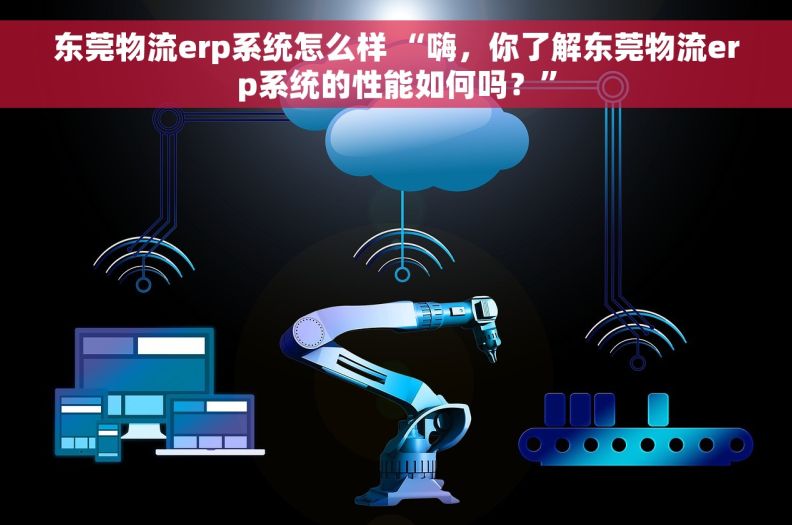 东莞物流erp系统怎么样 “嗨，你了解东莞物流erp系统的性能如何吗？”