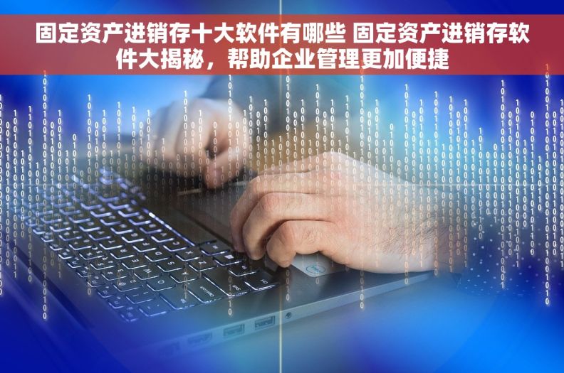 固定资产进销存十大软件有哪些 固定资产进销存软件大揭秘，帮助企业管理更加便捷