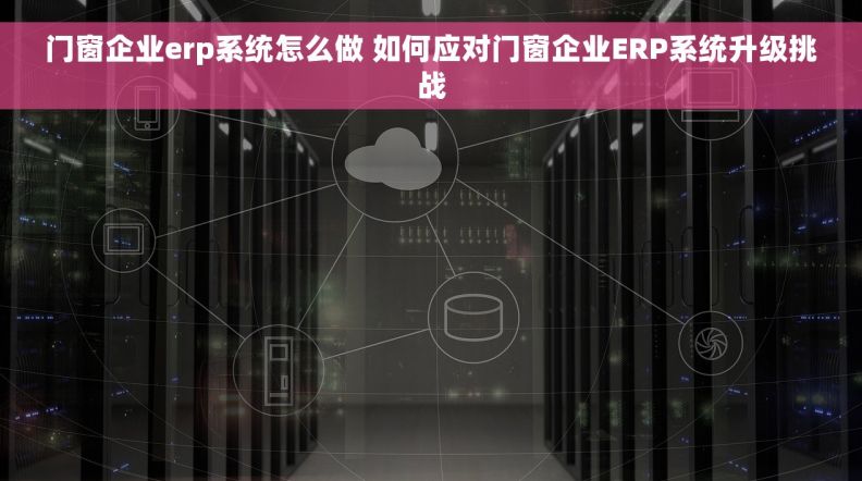 门窗企业erp系统怎么做 如何应对门窗企业ERP系统升级挑战