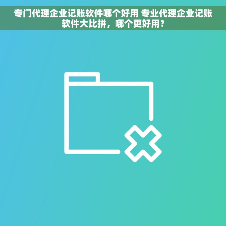 专门代理企业记账软件哪个好用 专业代理企业记账软件大比拼，哪个更好用？