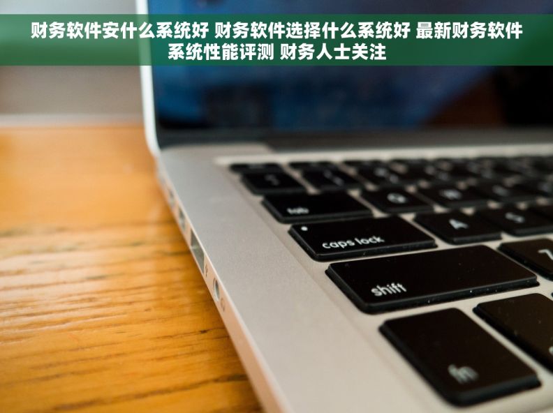 财务软件安什么系统好 财务软件选择什么系统好 最新财务软件系统性能评测 财务人士关注