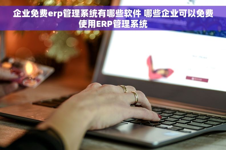 企业免费erp管理系统有哪些软件 哪些企业可以免费使用ERP管理系统