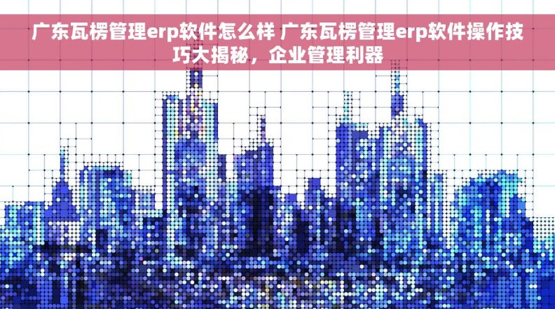 广东瓦楞管理erp软件怎么样 广东瓦楞管理erp软件操作技巧大揭秘，企业管理利器