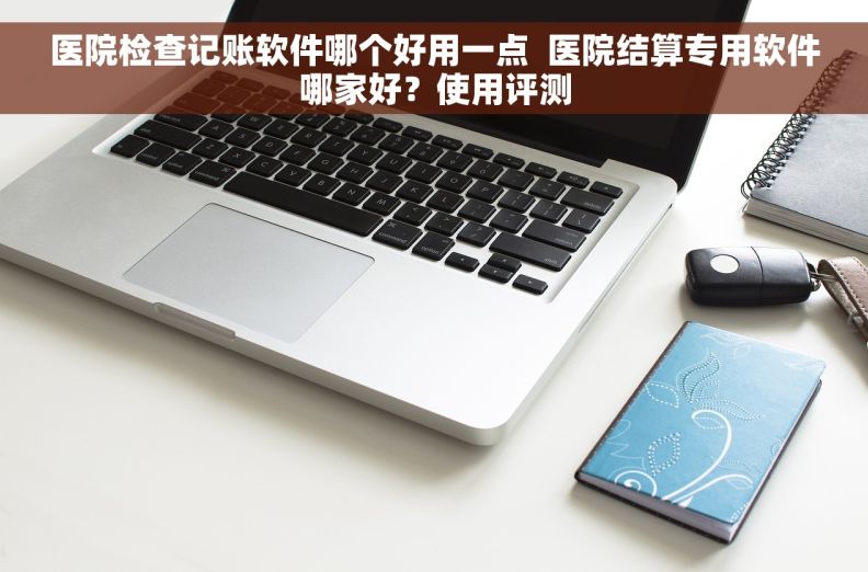 医院检查记账软件哪个好用一点  医院结算专用软件哪家好？使用评测