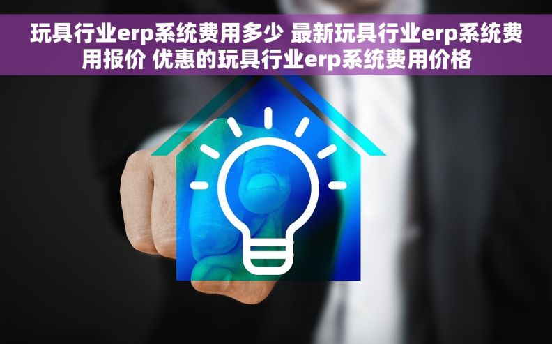 玩具行业erp系统费用多少 最新玩具行业erp系统费用报价 优惠的玩具行业erp系统费用价格