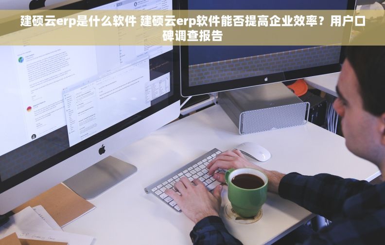 建硕云erp是什么软件 建硕云erp软件能否提高企业效率？用户口碑调查报告