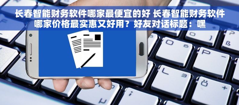 长春智能财务软件哪家最便宜的好 长春智能财务软件哪家价格最实惠又好用？好友对话标题：嘿