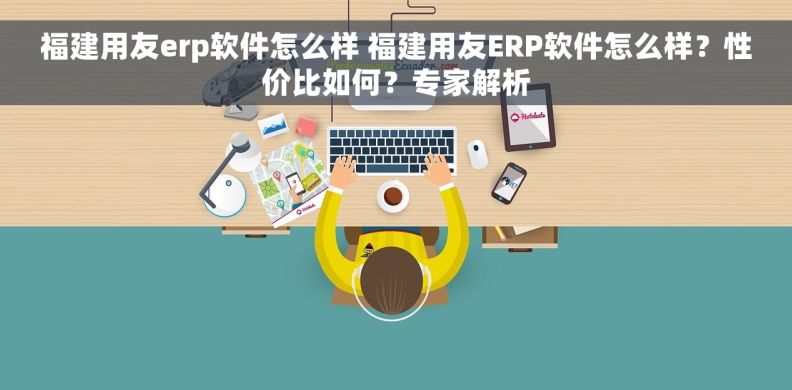 福建用友erp软件怎么样 福建用友ERP软件怎么样？性价比如何？专家解析